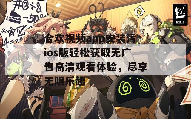 合欢视频app安装污ios版轻松获取无广告高清观看体验，尽享无限乐趣