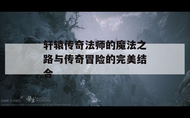 轩辕传奇法师的魔法之路与传奇冒险的完美结合
