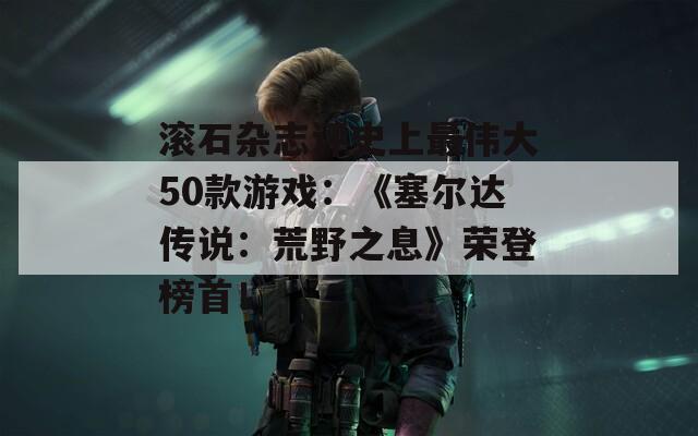 滚石杂志评史上最伟大50款游戏：《塞尔达传说：荒野之息》荣登榜首！