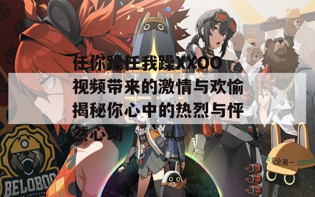 任你躁任我躁XXOO视频带来的激情与欢愉揭秘你心中的热烈与怦然心动
