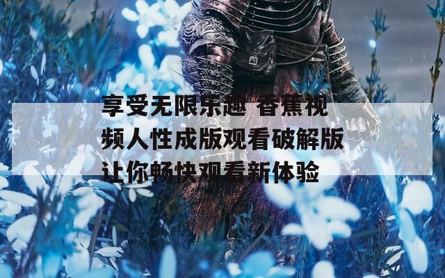 享受无限乐趣 香蕉视频人性成版观看破解版让你畅快观看新体验