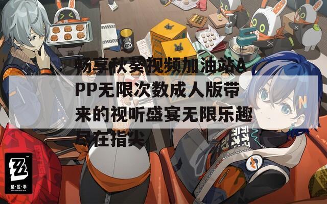 畅享秋葵视频加油站APP无限次数成人版带来的视听盛宴无限乐趣尽在指尖