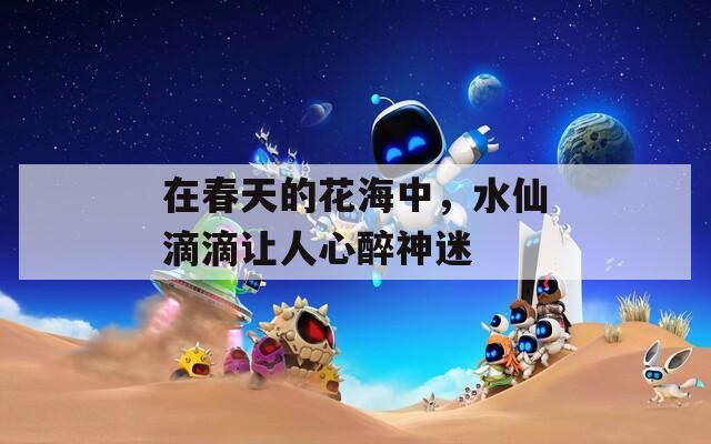 在春天的花海中，水仙滴滴让人心醉神迷