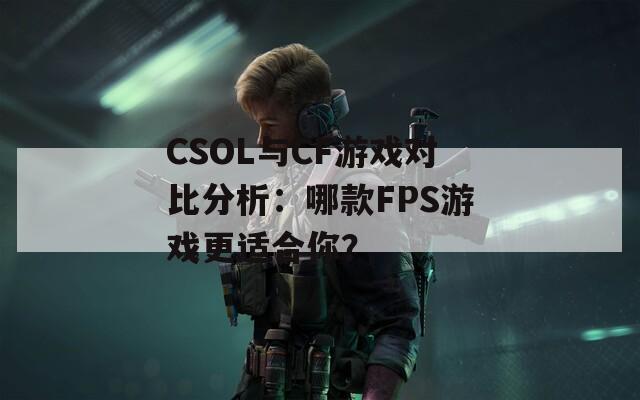 CSOL与CF游戏对比分析：哪款FPS游戏更适合你？