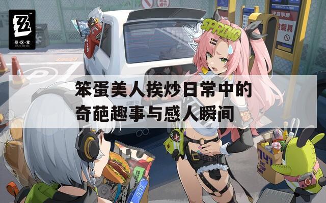 笨蛋美人挨炒日常中的奇葩趣事与感人瞬间