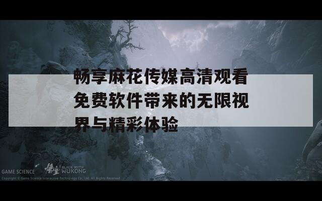 畅享麻花传媒高清观看免费软件带来的无限视界与精彩体验