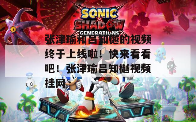 张津瑜和吕知樾的视频终于上线啦！快来看看吧！张津瑜吕知樾视频挂网