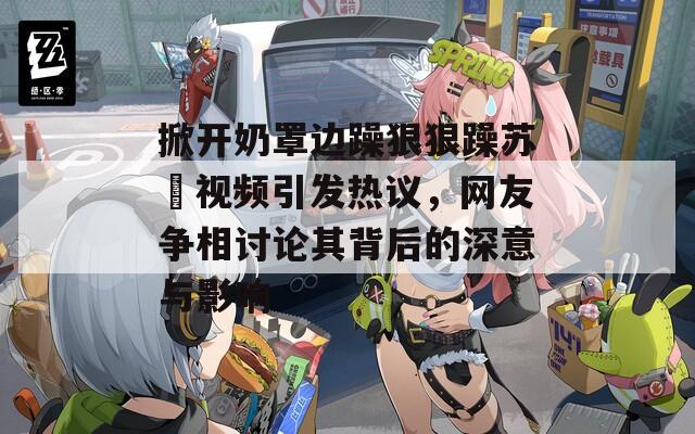 掀开奶罩边躁狠狠躁苏玥视频引发热议，网友争相讨论其背后的深意与影响