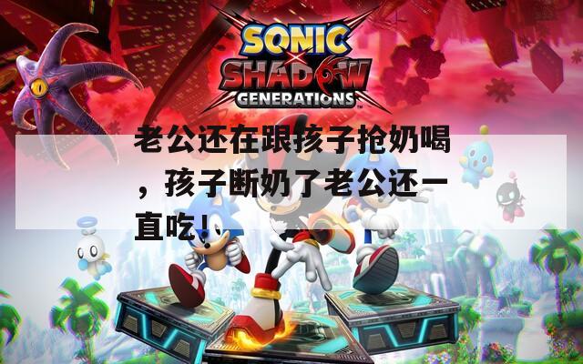 老公还在跟孩子抢奶喝，孩子断奶了老公还一直吃！