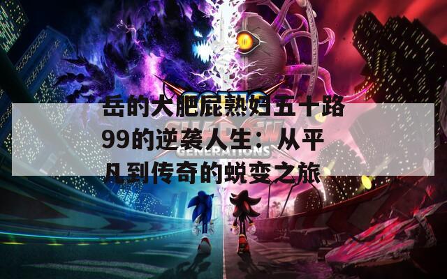 岳的大肥屁熟妇五十路99的逆袭人生：从平凡到传奇的蜕变之旅