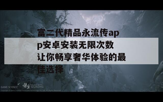 富二代精品永流传app安卓安装无限次数 让你畅享奢华体验的最佳选择