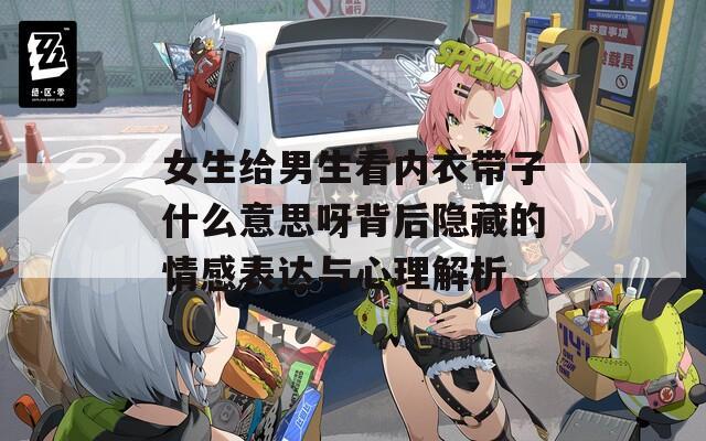 女生给男生看内衣带子什么意思呀背后隐藏的情感表达与心理解析