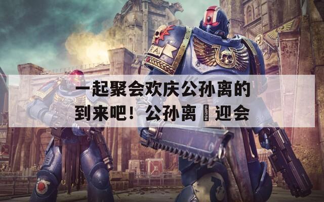 一起聚会欢庆公孙离的到来吧！公孙离歓迎会