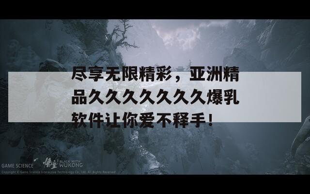 尽享无限精彩，亚洲精品久久久久久久久爆乳软件让你爱不释手！