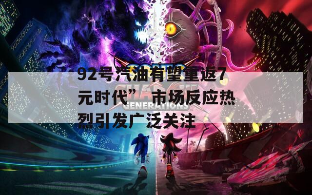 92号汽油有望重返7元时代” 市场反应热烈引发广泛关注