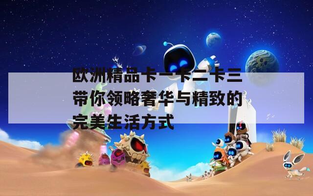 欧洲精品卡一卡二卡三带你领略奢华与精致的完美生活方式