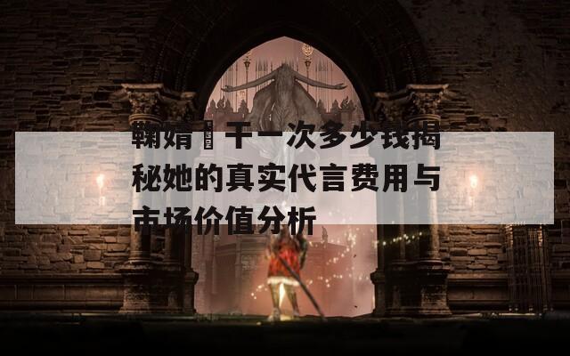 鞠婧祎干一次多少钱揭秘她的真实代言费用与市场价值分析