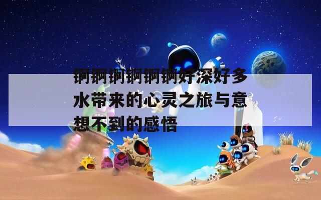 锕锕锕锕锕锕好深好多水带来的心灵之旅与意想不到的感悟