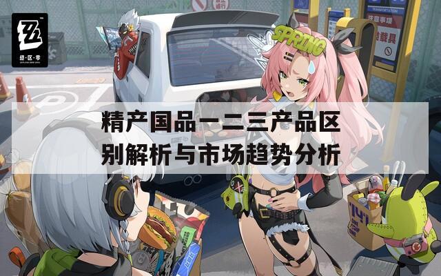 精产国品一二三产品区别解析与市场趋势分析