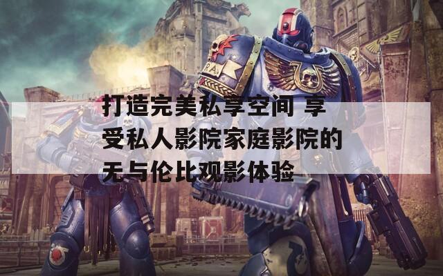 打造完美私享空间 享受私人影院家庭影院的无与伦比观影体验