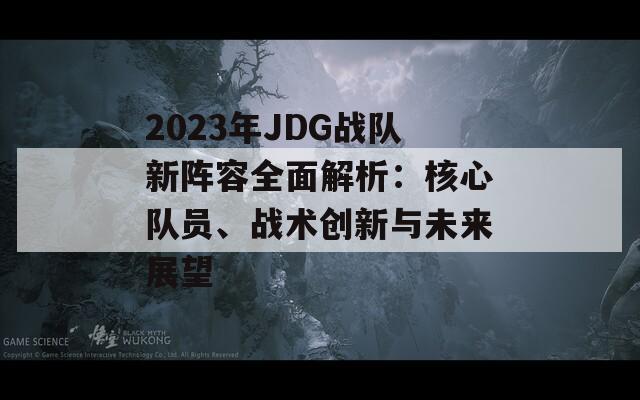 2023年JDG战队新阵容全面解析：核心队员、战术创新与未来展望