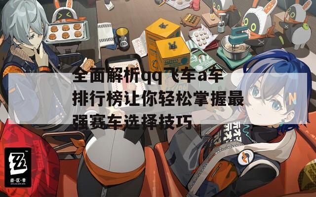 全面解析qq飞车a车排行榜让你轻松掌握最强赛车选择技巧