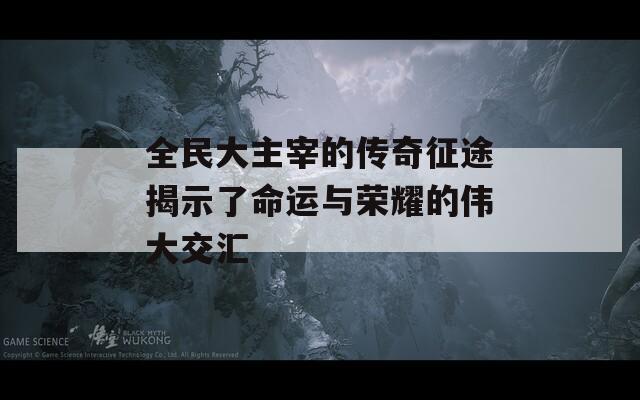全民大主宰的传奇征途揭示了命运与荣耀的伟大交汇