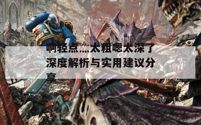 啊轻点灬太粗嗯太深了深度解析与实用建议分享