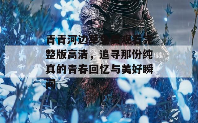 青青河边草免费观看完整版高清，追寻那份纯真的青春回忆与美好瞬间