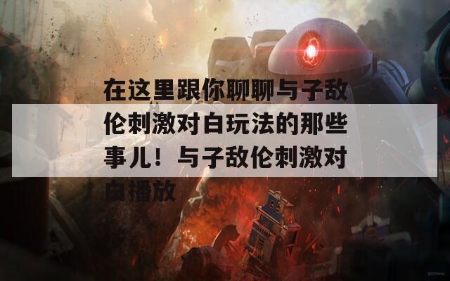 在这里跟你聊聊与子敌伦刺激对白玩法的那些事儿！与子敌伦刺激对白播放