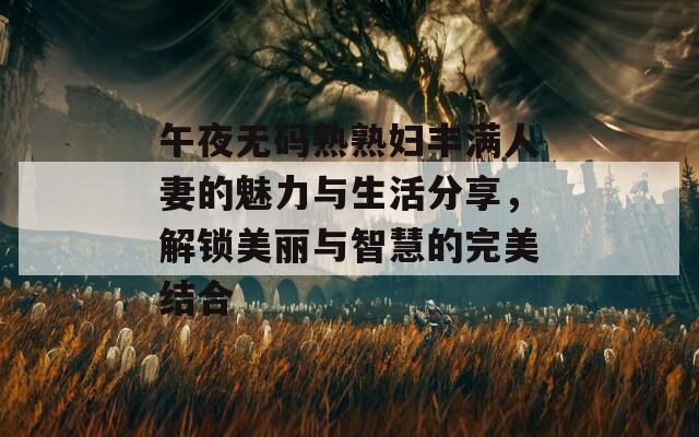 午夜无码熟熟妇丰满人妻的魅力与生活分享，解锁美丽与智慧的完美结合