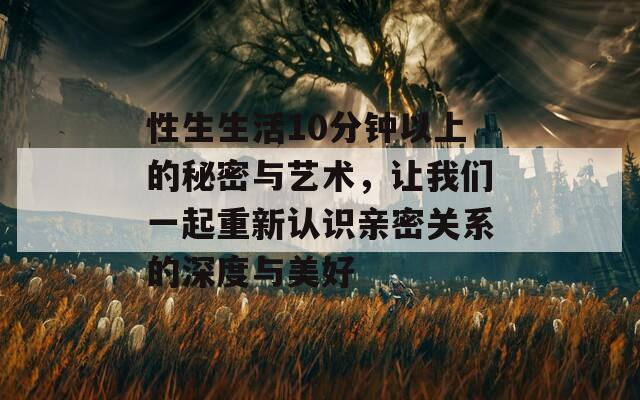 性生生活10分钟以上的秘密与艺术，让我们一起重新认识亲密关系的深度与美好