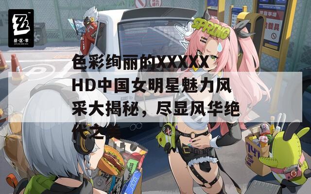 色彩绚丽的XXXXXHD中国女明星魅力风采大揭秘，尽显风华绝代之美