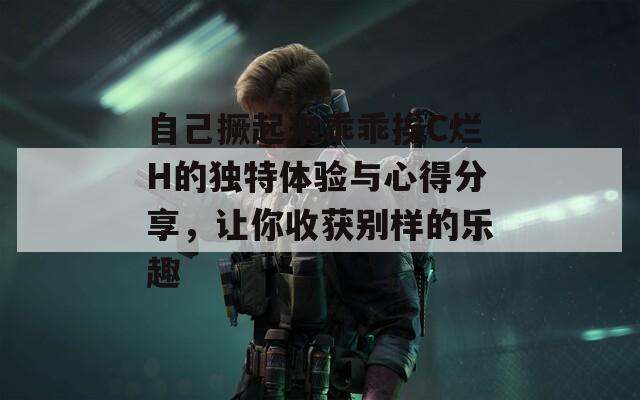 自己撅起来乖乖挨C烂H的独特体验与心得分享，让你收获别样的乐趣