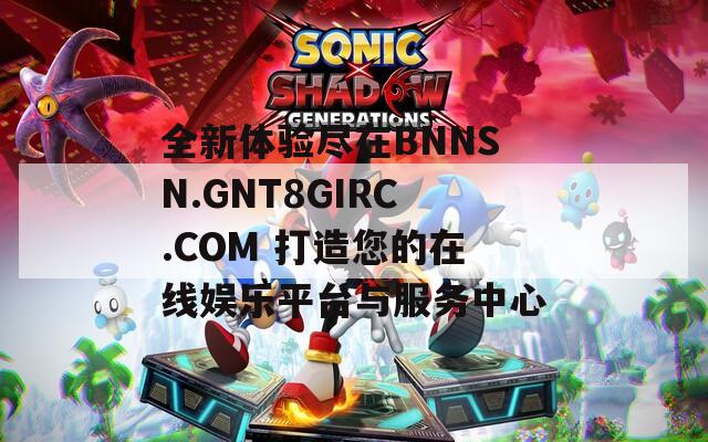 全新体验尽在BNNSN.GNT8GIRC.COM 打造您的在线娱乐平台与服务中心