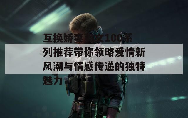 互换娇妻爽文100系列推荐带你领略爱情新风潮与情感传递的独特魅力