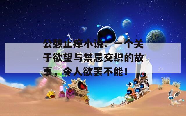 公憩止痒小说：一个关于欲望与禁忌交织的故事，令人欲罢不能！