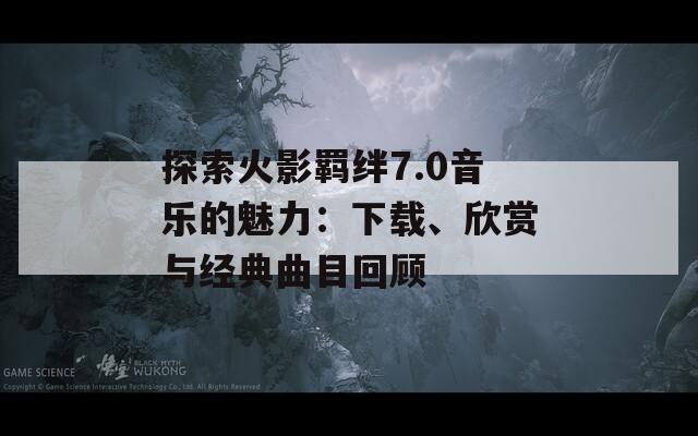 探索火影羁绊7.0音乐的魅力：下载、欣赏与经典曲目回顾