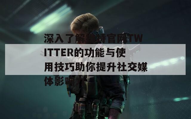 深入了解推特官网TWITTER的功能与使用技巧助你提升社交媒体影响力