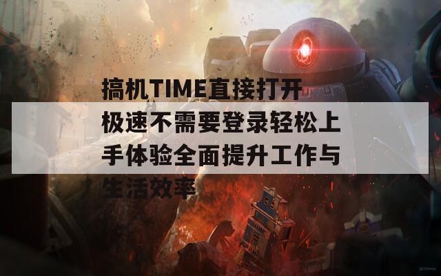 搞机TIME直接打开极速不需要登录轻松上手体验全面提升工作与生活效率
