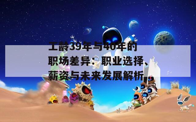 工龄39年与40年的职场差异：职业选择、薪资与未来发展解析