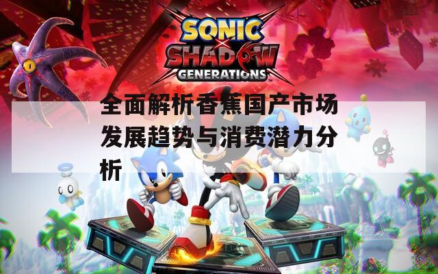 全面解析香蕉国产市场发展趋势与消费潜力分析