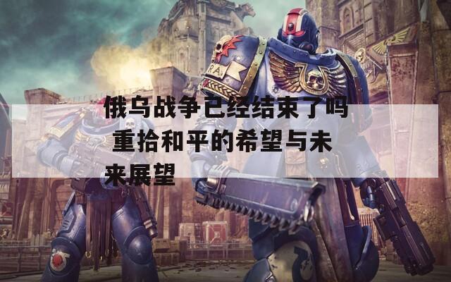 俄乌战争已经结束了吗 重拾和平的希望与未来展望
