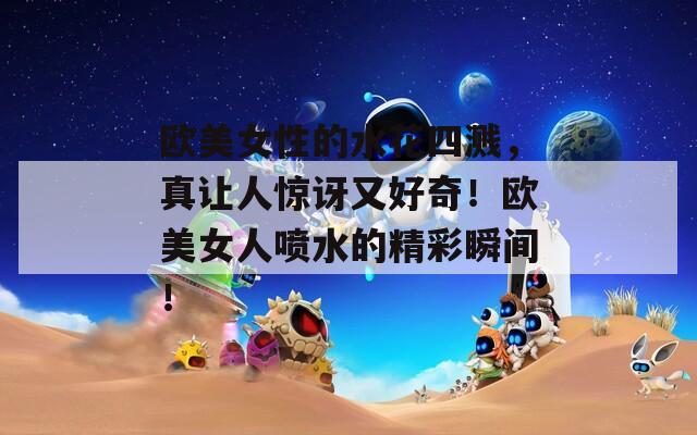 欧美女性的水花四溅，真让人惊讶又好奇！欧美女人喷水的精彩瞬间！
