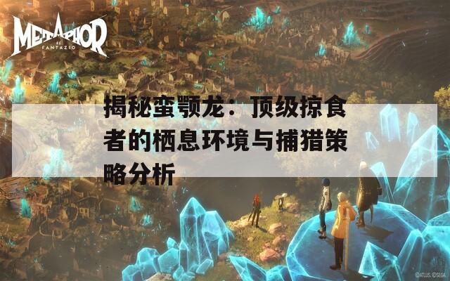 揭秘蛮颚龙：顶级掠食者的栖息环境与捕猎策略分析