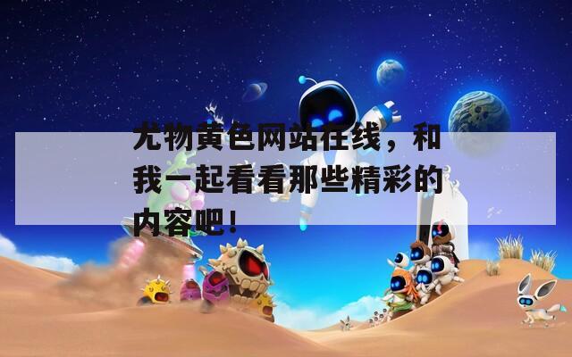 尤物黄色网站在线，和我一起看看那些精彩的内容吧！