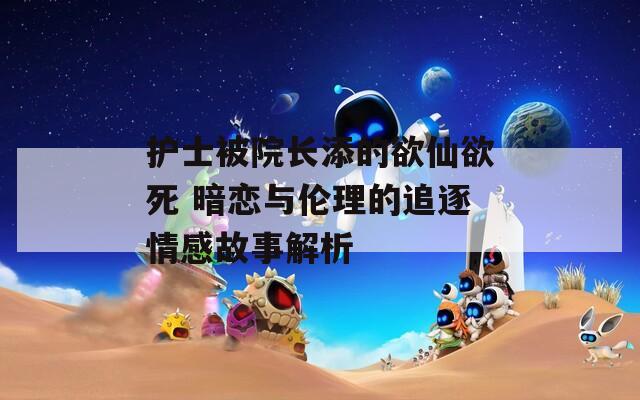 护士被院长添的欲仙欲死 暗恋与伦理的追逐情感故事解析
