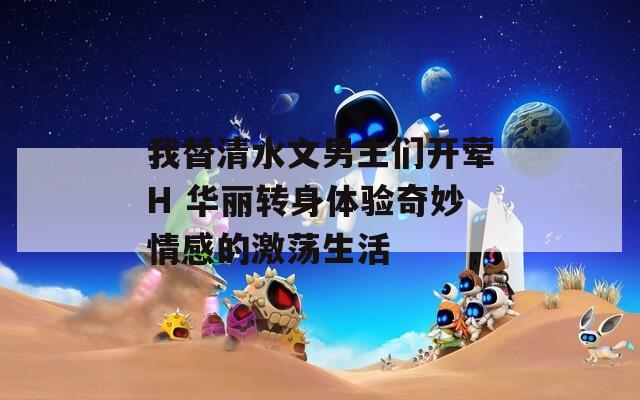 我替清水文男主们开荤H 华丽转身体验奇妙情感的激荡生活