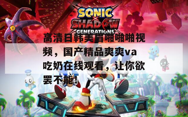 高清日韩美眉啪啪啪视频，国产精品爽爽va吃奶在线观看，让你欲罢不能！