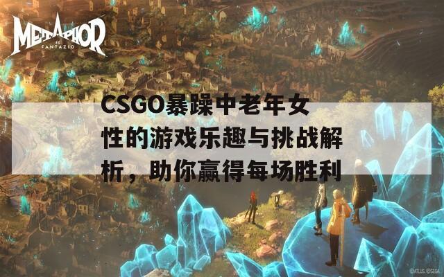 CSGO暴躁中老年女性的游戏乐趣与挑战解析，助你赢得每场胜利